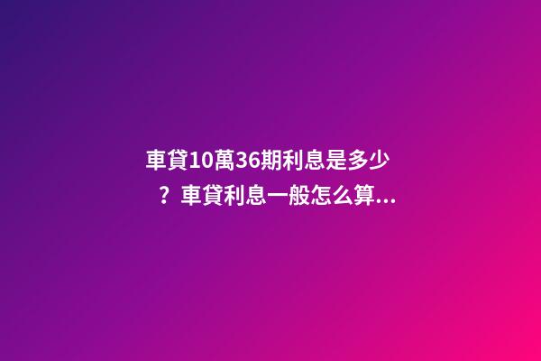 車貸10萬36期利息是多少？車貸利息一般怎么算？